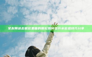 女友刚进去很紧里面的很松如何提升亲密感技巧分享